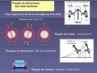 Posição de alinhamento
        das rodas dianteiras


•Convergência (Toe-In) ou Divergência (Toe-Out).

           Adotado toe-in de 1,5.°




                                         Ângulo de Caster. Adotado de 4°.




Ângulos de Ackermann. Não foi considerado.




                      Ângulo de Camber. Adotado Camber de 0°.
 