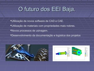 O futuro dos EEI Baja.
Utilização de novos software de CAD e CAE.
Utilização de materiais com propriedades mais nobres.
Novos processos de usinagem.
Desenvolvimento da documentação e logística dos projetos
 