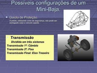 Possíveis configurações de um
             Mini-Baja.
 Gaiola de Proteção.
  O piloto, utilizando cinto de segurança, não pode ser
  esmagado caso o veículo capote.




 Transmissão
   Dividida em três sistemas
Transmissão 1ª: Câmbio
Transmissão 2ª: Fixa
Transmissão Final: Eixo Traseiro
 