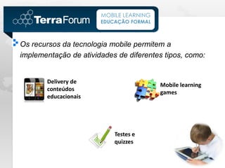 MOBILE LEARNING
                       EDUCAÇÃO FORMAL



Os recursos da tecnologia mobile permitem a
implementação de atividades de diferentes tipos, como:


       Delivery de
                                         Mobile learning
       conteúdos
                                         games
       educacionais




                           Testes e
                           quizzes
 