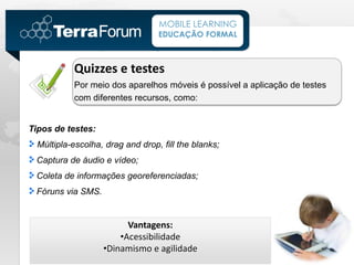 MOBILE LEARNING
                                  EDUCAÇÃO FORMAL



           Quizzes e testes
           Por meio dos aparelhos móveis é possível a aplicação de testes
           com diferentes recursos, como:


Tipos de testes:
  Múltipla-escolha, drag and drop, fill the blanks;
 Captura de áudio e vídeo;
 Coleta de informações georeferenciadas;
 Fóruns via SMS.


                         Vantagens:
                       •Acessibilidade
                   •Dinamismo e agilidade
 