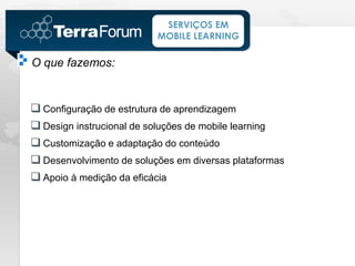 SERVIÇOS EM
                          MOBILE LEARNING

O que fazemos:


 Configuração de estrutura de aprendizagem
 Design instrucional de soluções de mobile learning
 Customização e adaptação do conteúdo
 Desenvolvimento de soluções em diversas plataformas
 Apoio à medição da eficácia
 