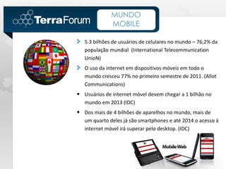 MUNDO
              MOBILE

   5.3 bilhões de usuários de celulares no mundo – 76,2% da
   população mundial (International Telecommunication
   UnioN)
   O uso da internet em dispositivos móveis em todo o
   mundo cresceu 77% no primeiro semestre de 2011. (Allot
   Communications)
• Usuários de internet móvel devem chegar a 1 bilhão no
   mundo em 2013 (IDC)
• Dos mais de 4 bilhões de aparelhos no mundo, mais de
   um quarto deles já são smartphones e até 2014 o acesso à
   internet móvel irá superar pelo desktop. (IDC)
 
