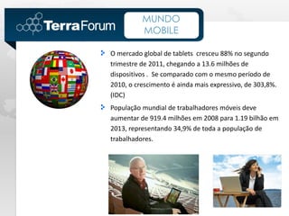 MUNDO
          MOBILE

O mercado global de tablets cresceu 88% no segundo
trimestre de 2011, chegando a 13.6 milhões de
dispositivos . Se comparado com o mesmo período de
2010, o crescimento é ainda mais expressivo, de 303,8%.
(IDC)
População mundial de trabalhadores móveis deve
aumentar de 919.4 milhões em 2008 para 1.19 bilhão em
2013, representando 34,9% de toda a população de
trabalhadores.
 