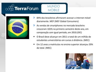 MUNDO
             MOBILE

   84% dos brasileiros afirmaram acessar a internet móvel
   diariamente. MEF (MEF Global Consumers)
   As vendas de smartphones no mercado brasileiro
   cresceram 165% no primeiro semestre deste ano, em
   comparação com igual período, em 2010.(IDC)
• O Brasil deve alcançar em 2011 o total de um milhão de
   estudantes universitários em cursos à distância. (MEC)
• Em 12 anos a matrículas no ensino superior alcançou 20%
   do total. (MEC)
 