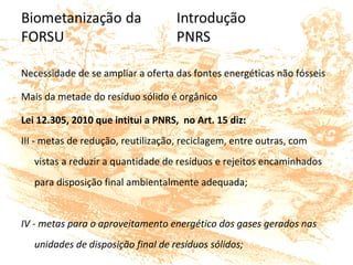 Necessidade de se ampliar a oferta das fontes energéticas não fósseis
Mais da metade do resíduo sólido é orgânico
Lei 12.305, 2010 que intitui a PNRS, no Art. 15 diz:
III - metas de redução, reutilização, reciclagem, entre outras, com
vistas a reduzir a quantidade de resíduos e rejeitos encaminhados
para disposição final ambientalmente adequada;
IV - metas para o aproveitamento energético dos gases gerados nas
unidades de disposição final de resíduos sólidos;
 