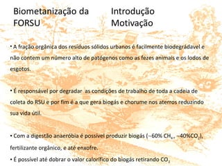  • A fração orgânica dos resíduos sólidos urbanos é facilmente biodegrádavel e 
não contem um número alto de patógenos como as fezes animais e os lodos de 
esgotos.
• É responsável por degradar  as condições de trabalho de toda a cadeia de 
coleta do RSU e por fim é a que gera biogás e chorume nos aterros reduzindo 
sua vida útil.
• Com a digestão anaeróbia é possível produzir biogás (∼60% CH4 , ∼40%CO2), 
fertilizante orgânico, e até enxofre.
• É possível até dobrar o valor calorífico do biogás retirando CO2
 