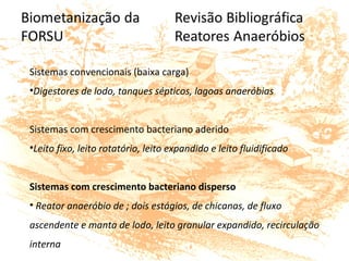 Sistemas convencionais (baixa carga)
•Digestores de lodo, tanques sépticos, lagoas anaeróbias
Sistemas com crescimento bacteriano aderido
•Leito fixo, leito rotatório, leito expandido e leito fluidificado
Sistemas com crescimento bacteriano disperso
• Reator anaeróbio de ; dois estágios, de chicanas, de fluxo
ascendente e manta de lodo, leito granular expandido, recirculação
interna
 