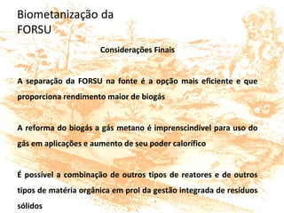 Considerações Finais
A separação da FORSU na fonte é a opção mais eficiente e que
proporciona rendimento maior de biogás
A reforma do biogás a gás metano é imprenscindível para uso do
gás em aplicações e aumento de seu poder calorífico
É possível a combinação de outros tipos de reatores e de outros
tipos de matéria orgânica em prol da gestão integrada de resíduos
sólidos
 