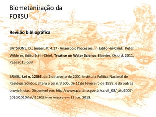 Revisão bibliográfica
BATSTONE, D.; Jensen, P. 4.17 - Anaerobic Processes, In: Editor-in-Chief: Peter
Wilderer, Editor(s)-in-Chief, Treatise on Water Science, Elsevier, Oxford, 2011,
Pages 615-639
BRASIL. Lei n. 12305, de 2 de agosto de 2010. Institui a Política Nacional de
Resíduos Sólidos; altera a Lei n. 9.605, de 12 de fevereiro de 1998; e dá outras
providências. Disponível em: http://www.planalto.gov.br/ccivil_03/_ato2007-
2010/2010/lei/l12305.htm Acesso em 13 jun. 2013.
 