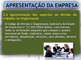 APRESENTAÇÃO DA EMPRESA
2.6 Apresentação dos aspectos da divisão do
trabalho na Organização
O Código de Divisão e Organização Judiciária do Estado
do Ceará (Lei nº 12.342/1994) define, com clareza,
todas as atribuições daqueles que compõe o quadro
funcional do Poder Judiciário, sejam Juízes e/ou
servidores, detalhando, inclusive, seus direitos, deveres
e obrigações.
 