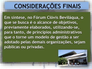 CONSIDERAÇÕES FINAIS
Em síntese, no Fórum Clóvis Beviláqua, o
que se busca é o alcance de objetivos,
previamente elaborados, utilizando-se,
para tanto, de princípios administrativos
que o torne um modelo de gestão a ser
adotado pelas demais organizações, sejam
públicas ou privadas.
 