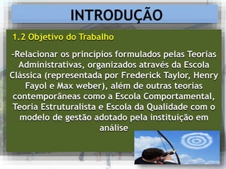 -Relacionar os princípios formulados pelas Teorias
Administrativas, organizados através da Escola
Clássica (representada por Frederick Taylor, Henry
Fayol e Max weber), além de outras teorias
contemporâneas como a Escola Comportamental,
Teoria Estruturalista e Escola da Qualidade com o
modelo de gestão adotado pela instituição em
análise
INTRODUÇÃO
1.2 Objetivo do Trabalho
 