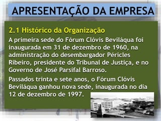 APRESENTAÇÃO DA EMPRESA
2.1 Histórico da Organização
A primeira sede do Fórum Clóvis Beviláqua foi
inaugurada em 31 de dezembro de 1960, na
administração do desembargador Péricles
Ribeiro, presidente do Tribunal de Justiça, e no
Governo de José Parsifal Barroso.
Passados trinta e sete anos, o Fórum Clóvis
Beviláqua ganhou nova sede, inaugurada no dia
12 de dezembro de 1997.
 