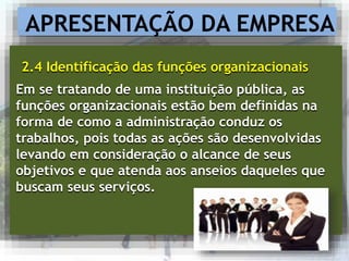 APRESENTAÇÃO DA EMPRESA
2.4 Identificação das funções organizacionais
Em se tratando de uma instituição pública, as
funções organizacionais estão bem definidas na
forma de como a administração conduz os
trabalhos, pois todas as ações são desenvolvidas
levando em consideração o alcance de seus
objetivos e que atenda aos anseios daqueles que
buscam seus serviços.
 