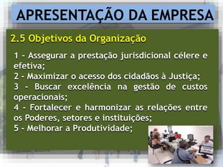 APRESENTAÇÃO DA EMPRESA
2.5 Objetivos da Organização
1 - Assegurar a prestação jurisdicional célere e
efetiva;
2 - Maximizar o acesso dos cidadãos à Justiça;
3 - Buscar excelência na gestão de custos
operacionais;
4 - Fortalecer e harmonizar as relações entre
os Poderes, setores e instituições;
5 - Melhorar a Produtividade;
 