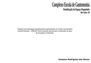 Vanessa Rodrigues das Neves Complexo Escola de Gastronomia Reutilização de Espaço Degradado São Carlos -SP Trabalho de Graduação Interdisciplinar apresentado ao Centro Universitário Central Paulista – UNICEP como requisito parcial para a obtenção do grau de Arquiteta e Urbanista. 