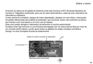 Sobre o tema 11 Vista Aérea da Área de Intervenção O escola irá utilizar-se do galpão já existente onde hoje funciona a ECT (Empresa Brasileira de Correios e Telégrafos) restaurado, para uso do setor administrativo, salas de aula, laboratório de informática e biblioteca. A área central do complexo, espaço de maior degradação, abrigará um novo bloco, intervenção de padrão diferenciado dos prédios já existentes, que converse, porem não confunda na leitura; que marque uma nova época e um novo uso do espaço. Esse novo prédio abrigará o laboratório de alimentos e cozinha experimental. O prédio onde hoje funciona o Luna Pizzaria terá ligação com os outros blocos feita por meio de um corredor jardim lateral, unindo assim todos os galpões do antigo complexo serralheria Giongo, no novo Complexo Escola de Gastronomia. ECT Galpão em estado avançado de degradação Luna Pizzaria 
