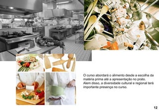 O curso abordará o alimento desde a escolha da matéria prima até a apresentação no prato. Alem disso, a diversidade cultural e regional terá importante presença no curso.  12 
