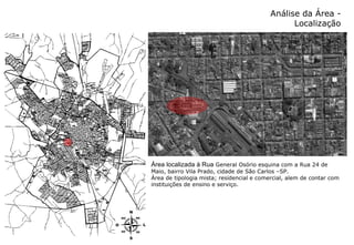 Análise da Área - Localização Área localizada à Rua  General Osório esquina com a Rua 24 de Maio, bairro Vila Prado, cidade de São Carlos –SP. Área de tipologia mista; residencial e comercial, alem de contar com instituições de ensino e serviço. 