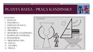 PLANTA BAIXA - PRAÇA KANDINSKY
LEGENDA:
1 - BANCOS;
2 - PASSARELA;
3 - ESPELHO D’ÁGUA;
4 - QUIOSQUES;
5 - ÁRVORES;
6 - MEMORIAL KANDINSKY;
7 - RAMPAS DE ENTRADA;
8 - BANHEIROS;
9 - ARQUIBANCADA;
10 - PALCO;
11 - TEATRO;
12 - PRAÇA.
1
2
3 4
4
4
5
55
5
6
7
7
1
8
9
710
1112
 