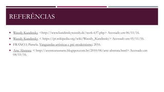 REFERÊNCIAS
 Wassily Kandinsky. <http://www.kandinskywassily.de/werk-637.php> Acessado em 06/11/16.
 Wassily Kandinsky. < https://pt.wikipedia.org/wiki/Wassily_Kandinsky> Acessado em 05/11/16.
 FRANCO, Pamela. Vanguardas artísticas e pré-modernismo. 2016.
 Arte Abstrata. < http://aventeurasnarte.blogspot.com.br/2010/06/arte-abstrata.html> Acessado em
04/11/16.
 