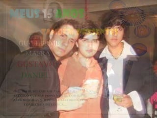 Meus 15 anos
              TAMBÉM PRESENTES
  GUILHERME
   MAFRA
  GUSTAVO
   DANIEL
PRECISO DE SERENIDADE PARA MUDAR
AS COISAS QUE NÃO POSSO MUDAR, CORAGEM
PARA MUDAR AS QUE POSSO E SABEDORIA PARA
      CONHECER A DIFERENÇA....
 