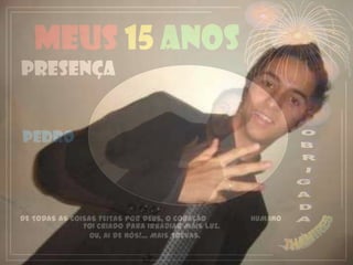 Meus 15 anos
PRESENÇA


PEDRO




DE TODAS AS COISAS FEITAS POR DEUS, O CORAÇÃO       HUMANO
               FOI CRIADO PARA IRRADIAR MAIS LUZ.
                 OU, AI DE NÓS!... MAIS TREVAS.
 