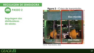 17
REGULAGEM DE SEMEADORA
EM CINCO PASSOS
PASSO 2
Regulagem dos
distribuidores
de adubo.
Figura 2 – Caixa de transmissão.
Eixo motor
Eixo movido
Fonte: Thaís Moreira, 2023.
 