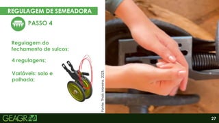 27
REGULAGEM DE SEMEADORA
PASSO 4
Regulagem do
fechamento de sulcos;
Eixo motor
Eixo movido
4 regulagens;
Variáveis: solo e
palhada;
Fonte:
Thaís
Moreira,
2023.
 
