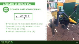 30
CÁLCULOS DE SEMEADURA
EM CINCO PASSOS
DISTÂNCIA MARCADOR DE LINHAS
Eixo motor
Eixo movido
E = espaçamento de semeadura (m);
D=
E (N +1) - B
2
D = distância no marcador de linhas (m);
N = número de linhas;
B = bitola dianteira do trator (m).
Fonte:
Thaís
Moreira,
2023.
 