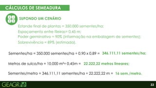 33
CÁLCULOS DE SEMEADURA
EM CINCO PASSOS
SUPONDO UM CENÁRIO
Eixo motor
Eixo movido
Estande final de plantas = 350.000 sementes/ha;
Espaçamento entre fileiras= 0,45 m;
Poder germinativo = 90% (informação na embalagem de sementes);
Sobrevivência = 89% (estimada).
Sementes/ha = 350.000 sementes/ha ÷ 0,90 x 0,89 =
Metros de sulco/ha = 10.000 m²÷ 0,45m =
Sementes/metro = 346.111,11 sementes/ha ÷ 22.222,22 m =
346.111,11 sementes/ha;
22.222,22 metros lineares;
16 sem./metro.
 