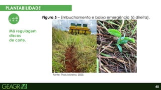 40
PLANTABILIDADE
EM CINCO PASSOS
Má regulagem
discos
de corte.
Figura 5 – Embuchamento e baixa emergência (à direita).
Fonte: Thaís Moreira, 2023.
 