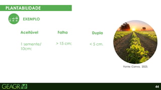 44
PLANTABILIDADE
Aceitável Falha Dupla
EXEMPLO
1 semente/
10cm;
> 15 cm; < 5 cm.
Fonte: Canva, 2023.
 