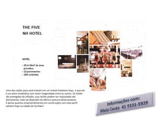 Uma das razões para você investir em um imóvel hoteleiro hoje, é que ele
é um ativo imobiliário com maior longevidade entre os outros. Os hotéis
são protegidos da inflação, suas tarifas podem ser reajustadas até
diariamente, tudo vai depender da oferta e procura deste produto.
E pense quantos empreendimentos em construções com este perfil
existem hoje na cidade de Curitiba?
 