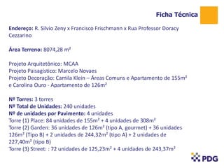 Endereço: R. Silvio Zeny x Francisco Frischmann x Rua Professor Doracy
Cezzarino
Área Terreno: 8074,28 m²
Projeto Arquitetônico: MCAA
Projeto Paisagístico: Marcelo Novaes
Projeto Decoração: Camila Klein – Áreas Comuns e Apartamento de 155m²
e Carolina Ouro - Apartamento de 126m²
Nº Torres: 3 torres
Nº Total de Unidades: 240 unidades
Nº de unidades por Pavimento: 4 unidades
Torre (1) Place: 84 unidades de 155m² + 4 unidades de 308m²
Torre (2) Garden: 36 unidades de 126m² (tipo A, gourmet) + 36 unidades
126m² (Tipo B) + 2 unidades de 244,32m² (tipo A) + 2 unidades de
227,40m² (tipo B)
Torre (3) Street: : 72 unidades de 125,23m² + 4 unidades de 243,37m²
Ficha Técnica
1
 