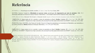 Referência
SEVERINO, A. J. Metodologia do trabalho científico. 23. ed.rev. e atual. São Paulo:Cortez, 2007.
OLIVEIRA, Francisco Canindé de. Dificuldades no processo ensino aprendizagem de trigonometria por meio de atividades. 2006. 74 f.
Dissertação (Mestrado em Ensino de Ciências Naturais e Matemática) - Universidade Federal do Rio Grande do Norte, Natal, 2006.
GOHN, Maria da Glória. Educação Não Formal e o Educador Social: atuação no Desenvolvimento de projetos sociais. São Paulo: Cortez, 2010.
FIORENTINI, D. Alguns modos de ver e conceber o ensino da matemática no Brasil. Zetetike, Campinas, SP, v. 3, n. 1, p. 1–38, 1995. DOI:
10.20396/zet.v3i4.8646877. Disponível em: https://periodicos.sbu.unicamp.br/ojs/index.php/zetetike/article/view/8646877. Acesso em: 23 fev. 2024.
FIORENTINI, Dario; OLIVEIRA, Ana Teresa de Carvalho Correa de. O lugar das matemáticas na Licenciatura em Matemática: que matemáticas e
que práticas formativas. Bolema: Boletim de Educação Matemática, v. 27, n. 47, p.917-938, 2013.
FIORENTINI, D. Alguns modos de ver e conceber o ensino da matemática no Brasil. Zetetike, Campinas, SP, v. 3, n. 1, p. 1–38, 1995. DOI:
10.20396/zet.v3i4.8646877. Disponível em: https://periodicos.sbu.unicamp.br/ojs/index.php/zetetike/article/view/8646877. Acesso em: 23 fev. 2024.
AGÊNCIA NACIONAL DE SAÚDE SUPLEMENTAR - ANS. Manual técnico para promoção da saúde e prevenção de riscos e doenças na saúde
suplementar / Agência Nacional de Saúde Suplementar (Brasil). – 4. ed. rev. e atual. – Rio de Janeiro : ANS, 2011. Disponível em: <
http://www.ans.gov.br/images/stories/Materiais_para_pesquisa/Materiais_por_assunto/manual_promoprev_web.pdf. Acesso em: 15 ago. 2018
BRASIL. Ministério da Saúde. Portaria GM/MS nº 719, de 07 de abril de 2011: Institui o Programa Academia da Saúde no âmbito do Sistema único
de Saúde. 2011.
 