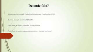 De onde falo?
Discente na Universidade Estadual de Goiás Campus Cora Coralina (UEG)
. Bolsista Iniciação Cientifica PBIC/UEG
.Participante do Grupo De Estudos Ticas da Matema
.Participante do projeto de pesquisa matemática e educação não formal
 