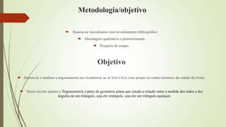 Metodologia/objetivo
 Baseou-se inicialmente num levantamento bibliográfico
 Abordagem qualitativa e posteriormente
 Pesquisa de campo.
Objetivo
 Descrever e analisar a trigonometria nas Academias ao ar livre (ALL) nas praças no centro histórico da cidade de Goiás.
 Nosso recorte quanto a Trigonometria é parte da geometria plana que estuda a relação entre a medida dos lados e dos
ângulos de um triângulo, seja ele retângulo, seja ele um triângulo qualquer.
 