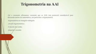 Trigonometria na AAl
Até o momento afirmamos veemente que as AAL tem potencial considerável para
discussão/ensino de matemática, em particular a trigonometria.
.trigonometria no triangulo retângulo.
.circulo trigonométrico .
.Conceito de cordas.
.tangente e secante.
 