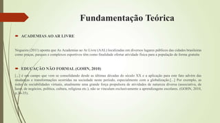 Fundamentação Teórica
 ACADEMIAS AO AR LIVRE
Nogueira (2011) aponta que As Academias ao Ar Livre (AAL) localizadas em diversos lugares públicos das cidades brasileiras
como praças, parques e complexos esportivos têm como finalidade ofertar atividade física para a população de forma gratuita
 EDUCAÇÃO NÃO FORMAL (GOHN, 2010)
[...] é um campo que vem se consolidando desde as últimas décadas do século XX e a aplicação para este fato advém das
mudanças e transformações ocorridas na sociedade neste período, especialmente com a globalização.[...] Por exemplo, as
redes de sociabilidades virtuais, atualmente uma grande força propulsora de atividades de natureza diversa (associativa, de
lazer, de negócios, política, cultura, religiosa etc.), não se vinculam exclusivamente a aprendizagens escolares. (GOHN, 2010,
p.34-35).
 