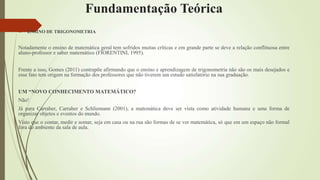 Fundamentação Teórica
 ENSINO DE TRIGONOMETRIA
Notadamente o ensino de matemática geral tem sofridos muitas críticas e em grande parte se deve a relação conflituosa entre
aluno-professor e saber matemático (FIORENTINI, 1995).
Frente a isso, Gomes (2011) contrapõe afirmando que o ensino e aprendizagem de trigonometria não são os mais desejados e
esse fato tem origem na formação dos professores que não tiverem um estudo satisfatório na sua graduação.
UM “NOVO CONHECIMENTO MATEMÁTICO?
Não!
Já para Carraher, Carraher e Schliemann (2001), a matemática deve ser vista como atividade humana e uma forma de
organizar objetos e eventos do mundo.
Visto que o contar, medir e somar, seja em casa ou na rua são formas de se ver matemática, só que em um espaço não formal
fora do ambiente da sala de aula.
 