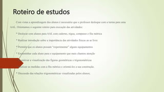 Roteiro de estudos
Com vistas a aprendizagem dos alunos é necessário que o professor desloque com a turma para uma
AAL. Orientamos o seguinte roteiro para execução das atividades:
* Deslocar com alunos para AAL com caderno, régua, compasso e fita métrica
* Realizar introdução sobre a importância das atividades físicas ao ar livre
* Permitir que os alunos possam “experimentar” alguns equipamentos
* Encaminhar cada aluno para o equipamento que mais chamou atenção
* Incentivar a visualização das figuras geométricas e trigonométricas
* Realizar as medidas com a fita métrica e orientá-los a sua construção.
* Discussão das relações trigonométricas visualizadas pelos alunos;
 