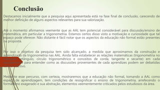 Conclusão
Destacamos inicialmente que a pesquisa aqui apresentada está na fase final de conclusão, carecendo de
melhor definição de alguns aspectos relevantes para sua valorização.
Até o momento afirmamos veemente que as AAL tem potencial considerável para discussão/ensino de
matemática, em particular a trigonometria. Estamos certos disso visto a motivação e curiosidade que tal
espaço pode oferecer. Não distante é fácil notar que os aspectos da educação não formal estão presentes
na proposta.
Por isso o objetivo da pesquisa tem sido alcançado, a medida que aproximamos da construção e
aprendizado da trigonometria nas AAL. Ainda falta estabelecer as relações matemáticas (trigonometria no
triângulo retângulo, círculo trigonométrico e conceitos de corda, tangente e secante) em cada
equipamento para entender como as discussões provenientes de cada aprendizes podem ser debatidas
com o coletivo.
Mediante esse percurso, com certeza, mostraremos que a educação não formal, tomando a AAL como
espaço de aprendizagem, tem condições de ressignificar o ensino de trigonometria, arrefecendo o
formalismo exagerado e sua abstração, elementos veementemente criticados pelos estudiosos da área.
 