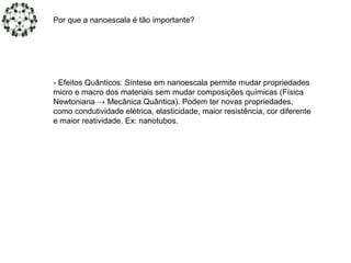 - Efeitos Quânticos: Síntese em nanoescala permite mudar propriedades
micro e macro dos materiais sem mudar composições químicas (Física
Newtoniana → Mecânica Quântica). Podem ter novas propriedades,
como condutividade elétrica, elasticidade, maior resistência, cor diferente
e maior reatividade. Ex: nanotubos.
Por que a nanoescala é tão importante?
 