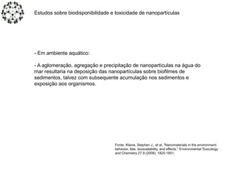 Estudos sobre biodisponibilidade e toxicidade de nanopartículas
- Em ambiente aquático:
- A aglomeração, agregação e precipitação de nanopartículas na água do
mar resultaria na deposição das nanopartículas sobre biofilmes de
sedimentos, talvez com subsequente acumulação nos sedimentos e
exposição aos organismos.
Fonte: Klaine, Stephen J., et al. "Nanomaterials in the environment:
behavior, fate, bioavailability, and effects." Environmental Toxicology
and Chemistry 27.9 (2008): 1825-1851.
 