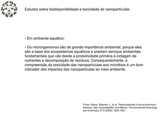 Estudos sobre biodisponibilidade e toxicidade de nanopartículas
- Em ambiente aquático:
- Os microrganismos são de grande importância ambiental, porque eles
são a base dos ecossistemas aquáticos e prestam serviços ambientais
fundamentais que vão desde a produtividade primária à ciclagem de
nutrientes e decomposição de resíduos. Consequentemente, a
compreensão da toxicidade das nanopartículas aos micróbios é um bom
indicador dos impactos das nanopartículas ao meio ambiente.
Fonte: Klaine, Stephen J., et al. "Nanomaterials in the environment:
behavior, fate, bioavailability, and effects." Environmental Toxicology
and Chemistry 27.9 (2008): 1825-1851.
 