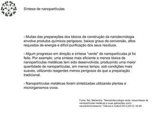 - Muitas das preparações dos blocos de construção da nanotecnologia
envolve produtos químicos perigosos, baixos graus de conversão, altos
requisitos de energia e difícil purificação dos seus resíduos.
- Algum progresso em direção a síntese “verde” de nanopartículas já foi
feito. Por exemplo, uma síntese mais eficiente e menos tóxica de
nanopartículas metálicas tem sido desenvolvida, produzindo uma maior
quantidade de nanopartículas, em menos tempo, sob condições mais
suaves, utilizando reagentes menos perigosos do que a preparação
tradicional.
- Nanopartículas metálicas foram sintetizadas utilizando plantas e
microrganismos vivos.
Síntese de nanopartículas
Fonte: Rai, Mahendra. "Nanobiotecnologia verde: biossínteses de
nanopartículas metálicas e suas aplicações como
nanoantimicrobianos." Ciência e Cultura 65.3 (2013): 44-48.
 