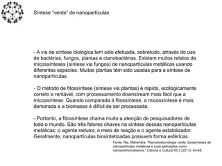 - A via de síntese biológica tem sido efetuada, sobretudo, através do uso
de bactérias, fungos, plantas e cianobactérias. Existem muitos relatos de
micossínteses (síntese via fungos) de nanopartículas metálicas usando
diferentes espécies. Muitas plantas têm sido usadas para a síntese de
nanopartículas.
- O método de fitossíntese (síntese via plantas) é rápido, ecologicamente
correto e rentável, com processamento downstream mais fácil que a
micossíntese. Quando comparada à fitossíntese, a micossíntese é mais
demorada e a biomassa é difícil de ser processada.
- Portanto, a fitossíntese chama muito a atenção de pesquisadores de
todo o mundo. São três fatores chaves na síntese dessas nanopartículas
metálicas: o agente redutor, o meio de reação e o agente estabilizador.
Geralmente, nanopartículas biosintetizadas possuem forma esféricas.
Síntese “verde” de nanopartículas
Fonte: Rai, Mahendra. "Nanobiotecnologia verde: biossínteses de
nanopartículas metálicas e suas aplicações como
nanoantimicrobianos." Ciência e Cultura 65.3 (2013): 44-48.
 