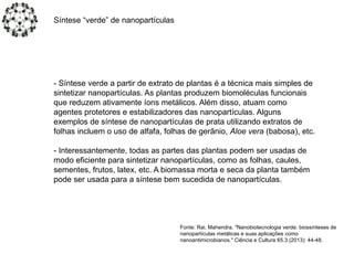- Síntese verde a partir de extrato de plantas é a técnica mais simples de
sintetizar nanopartículas. As plantas produzem biomoléculas funcionais
que reduzem ativamente íons metálicos. Além disso, atuam como
agentes protetores e estabilizadores das nanopartículas. Alguns
exemplos de síntese de nanopartículas de prata utilizando extratos de
folhas incluem o uso de alfafa, folhas de gerânio, Aloe vera (babosa), etc.
- Interessantemente, todas as partes das plantas podem ser usadas de
modo eficiente para sintetizar nanopartículas, como as folhas, caules,
sementes, frutos, latex, etc. A biomassa morta e seca da planta também
pode ser usada para a síntese bem sucedida de nanopartículas.
Síntese “verde” de nanopartículas
Fonte: Rai, Mahendra. "Nanobiotecnologia verde: biossínteses de
nanopartículas metálicas e suas aplicações como
nanoantimicrobianos." Ciência e Cultura 65.3 (2013): 44-48.
 